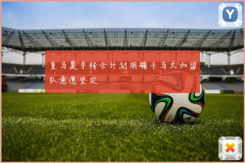 皇马夏季转会计划明确卡马文加留队意愿坚定