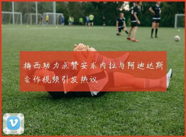 梅西助力点赞安东内拉与阿迪达斯合作视频引发热议