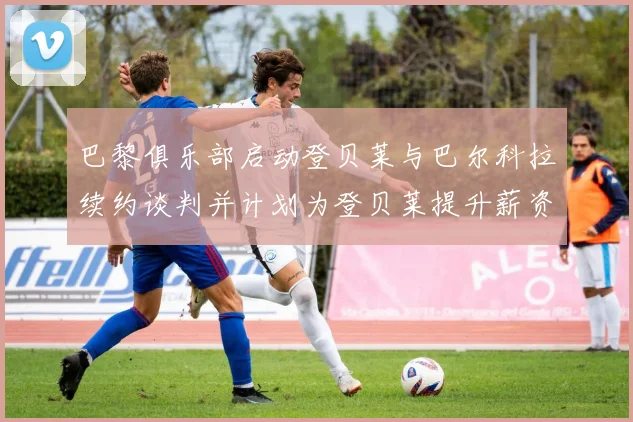 巴黎俱乐部启动登贝莱与巴尔科拉续约谈判并计划为登贝莱提升薪资待遇