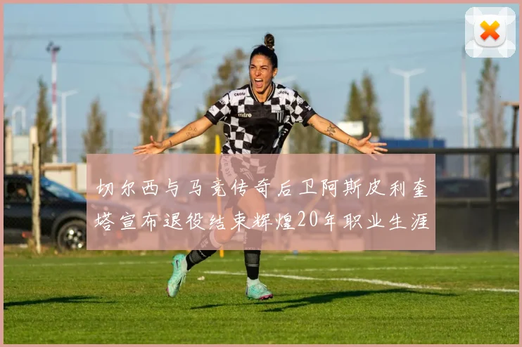 切尔西与马竞传奇后卫阿斯皮利奎塔宣布退役结束辉煌20年职业生涯