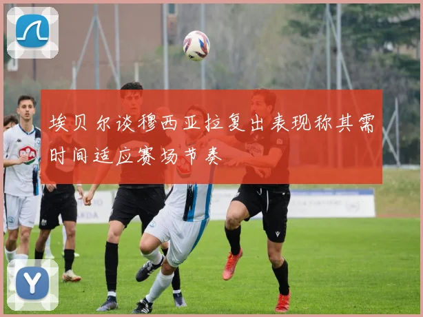 埃贝尔谈穆西亚拉复出表现称其需时间适应赛场节奏