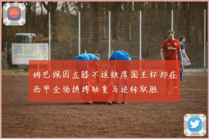姆巴佩因左膝不适缺席国王杯却在西甲全场拼搏助皇马逆转取胜