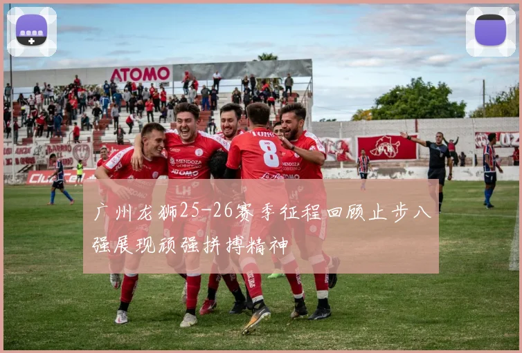 广州龙狮25-26赛季征程回顾止步八强展现顽强拼搏精神