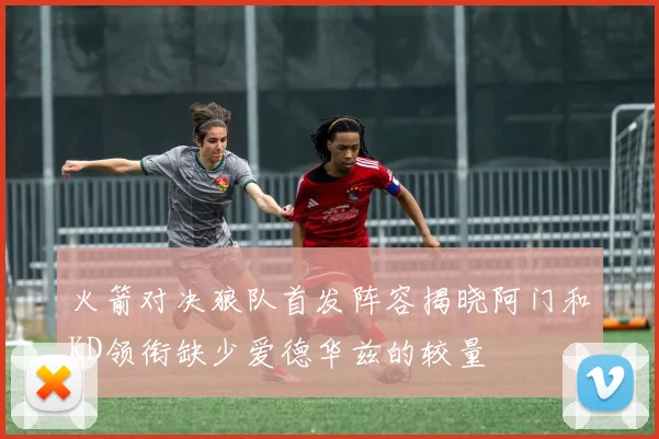 火箭对决狼队首发阵容揭晓阿门和KD领衔缺少爱德华兹的较量