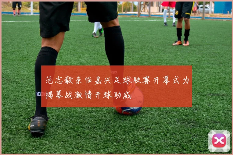 范志毅亲临嘉兴足球联赛开幕式为揭幕战激情开球助威
