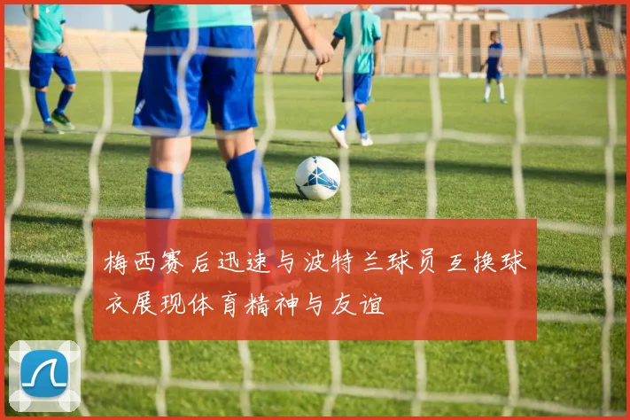 梅西赛后迅速与波特兰球员互换球衣展现体育精神与友谊