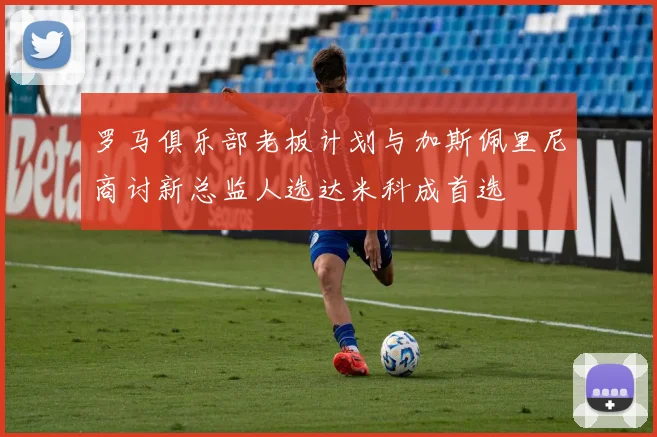 罗马俱乐部老板计划与加斯佩里尼商讨新总监人选达米科成首选