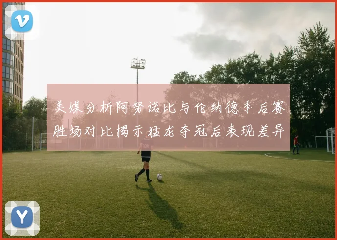 美媒分析阿努诺比与伦纳德季后赛胜场对比揭示猛龙夺冠后表现差异