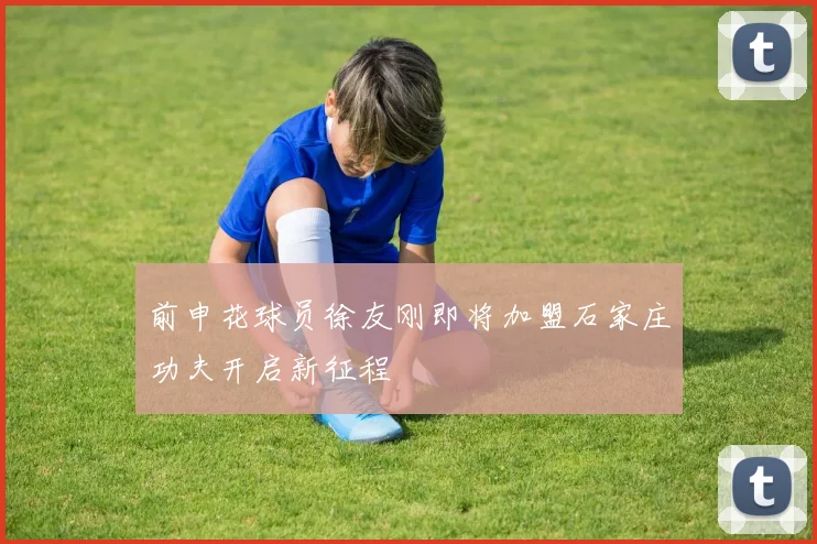 前申花球员徐友刚即将加盟石家庄功夫开启新征程